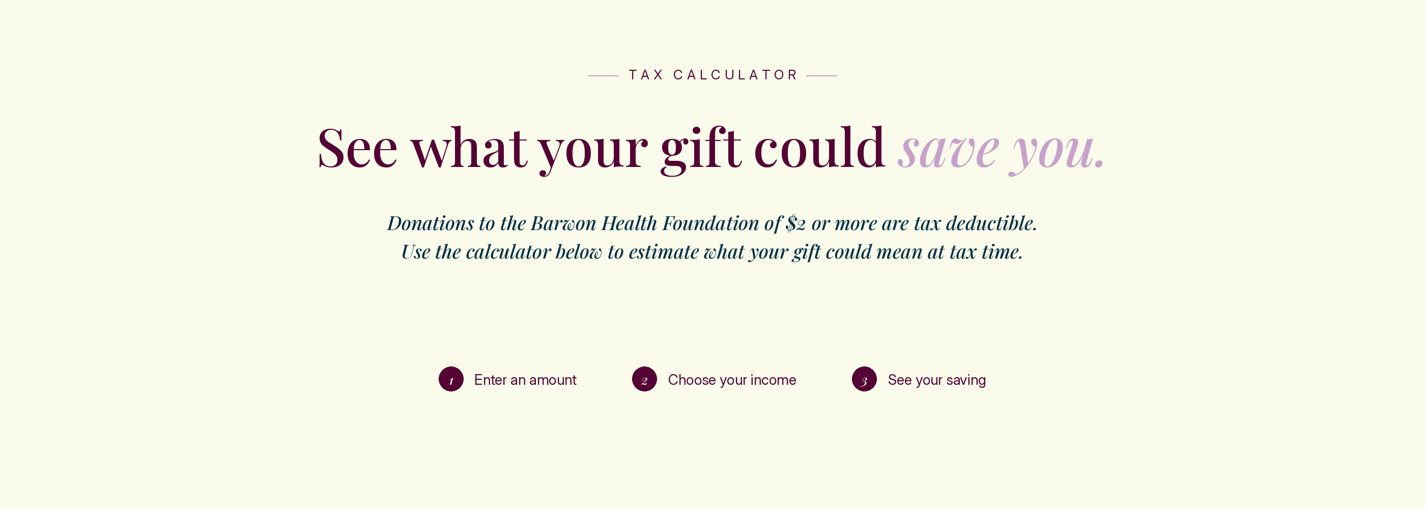 Tax calculator. See what your gift could save you. Donations to the Barwon Health Foundation of $2 or more are tax deductible. Use the calculator below to estimate what your gift could mean at tax time. Step 1: Enter an amount. Step 2: Choose your income. Step 3: See your saving.